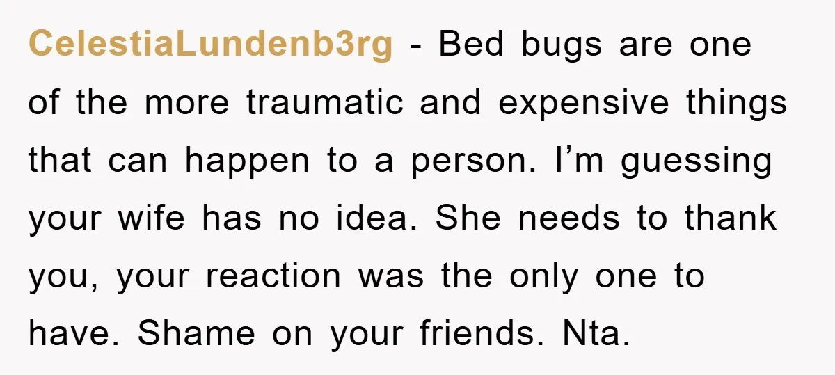 CelestiaLundenb3rg − Bed bugs are one of the more traumatic and expensive things that can happen to a person. I’m guessing your wife has no idea. She needs to thank...