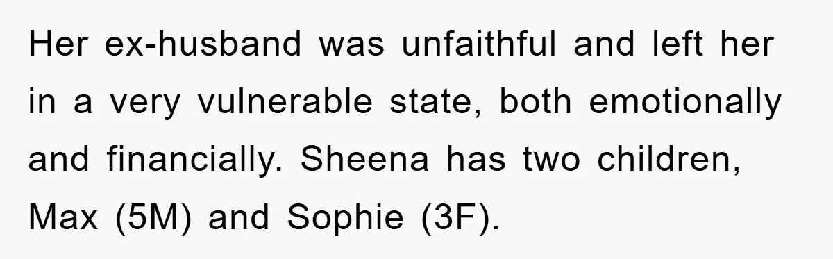 Her ex-husband was unfaithful and left her in a very vulnerable state, both emotionally and financially. Sheena has two children, Max (5M) and Sophie (3F).