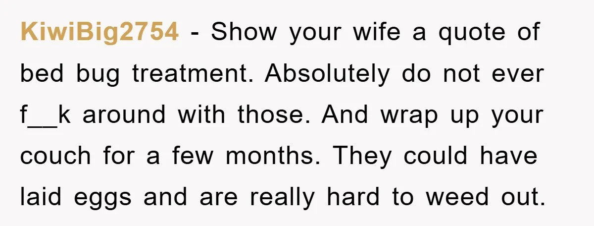 KiwiBig2754 − Show your wife a quote of bed bug treatment. Absolutely do not ever f__k around with those. And wrap up your couch for a few months. They could...