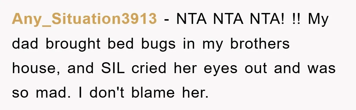 Any_Situation3913 − NTA NTA NTA! !! My dad brought bed bugs in my brothers house, and SIL cried her eyes out and was so mad. I don't blame her.