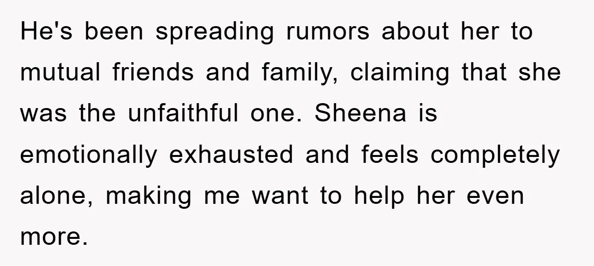 He's been spreading rumors about her to mutual friends and family, claiming that she was the unfaithful one. Sheena is emotionally exhausted and feels completely alone, making me want to...