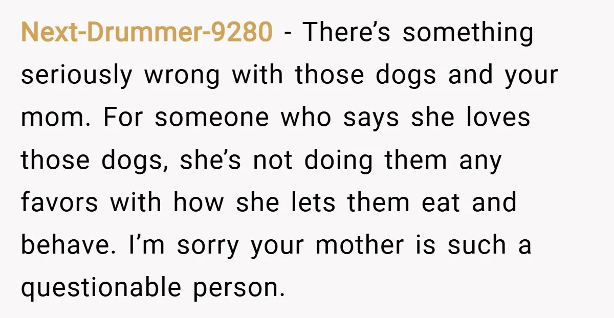 Next-Drummer-9280 − There’s something seriously wrong with those dogs and your mom. For someone who says she loves those dogs, she’s not doing them any favors with how she lets...