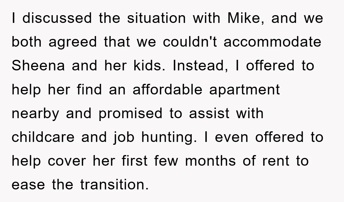 I discussed the situation with Mike, and we both agreed that we couldn't accommodate Sheena and her kids. Instead, I offered to help her find an affordable apartment nearby and...