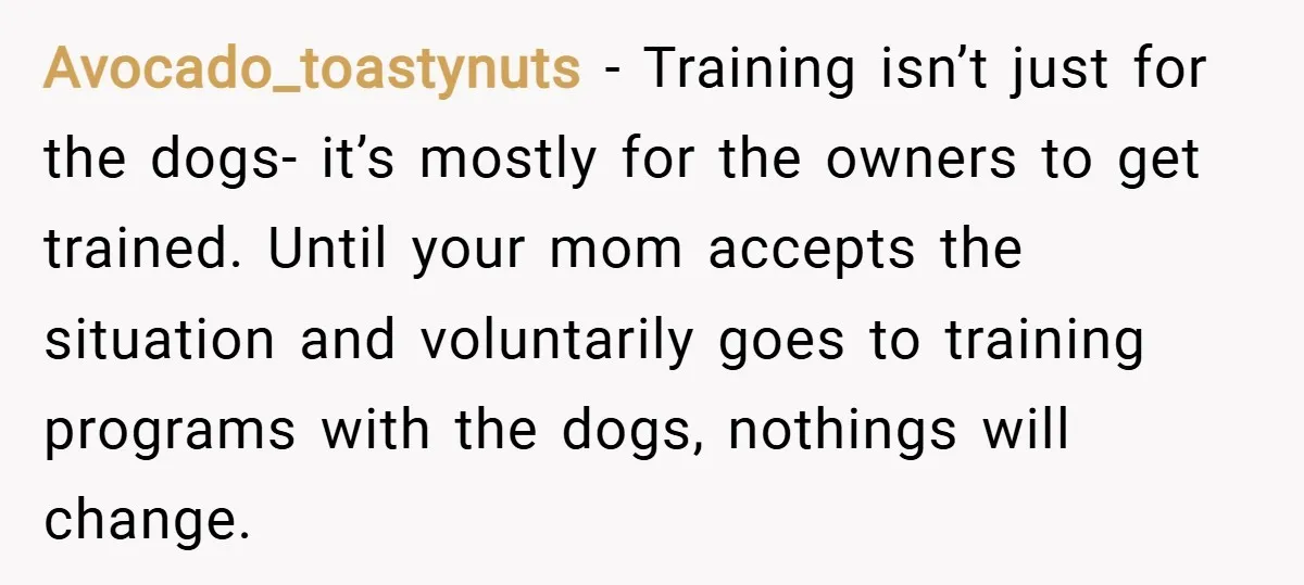 Avocado_toastynuts − Training isn’t just for the dogs- it’s mostly for the owners to get trained. Until your mom accepts the situation and voluntarily goes to training programs with the...