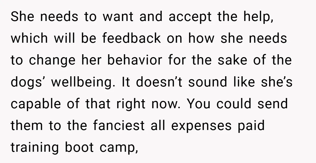 She needs to want and accept the help, which will be feedback on how she needs to change her behavior for the sake of the dogs’ wellbeing. It doesn’t sound...