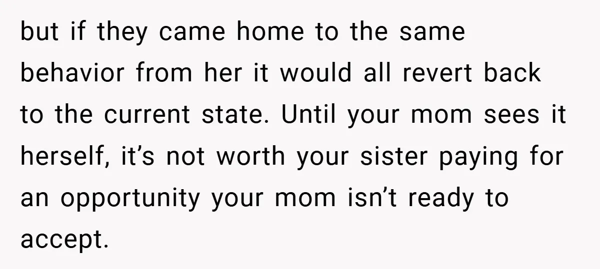 but if they came home to the same behavior from her it would all revert back to the current state. Until your mom sees it herself, it’s not worth your...