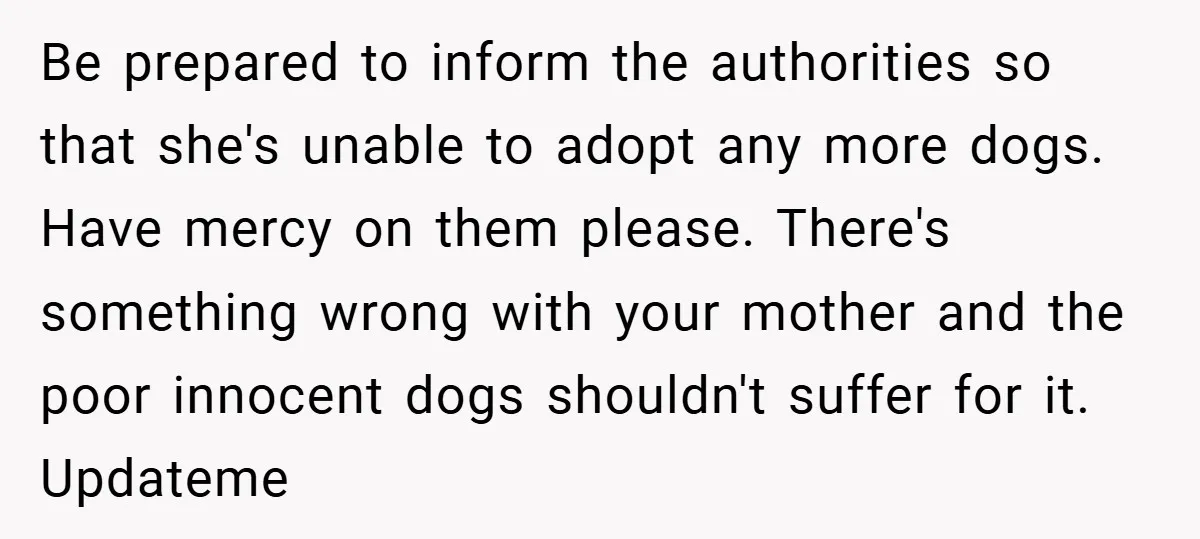 Be prepared to inform the authorities so that she's unable to adopt any more dogs. Have mercy on them please. There's something wrong with your mother and the poor innocent...