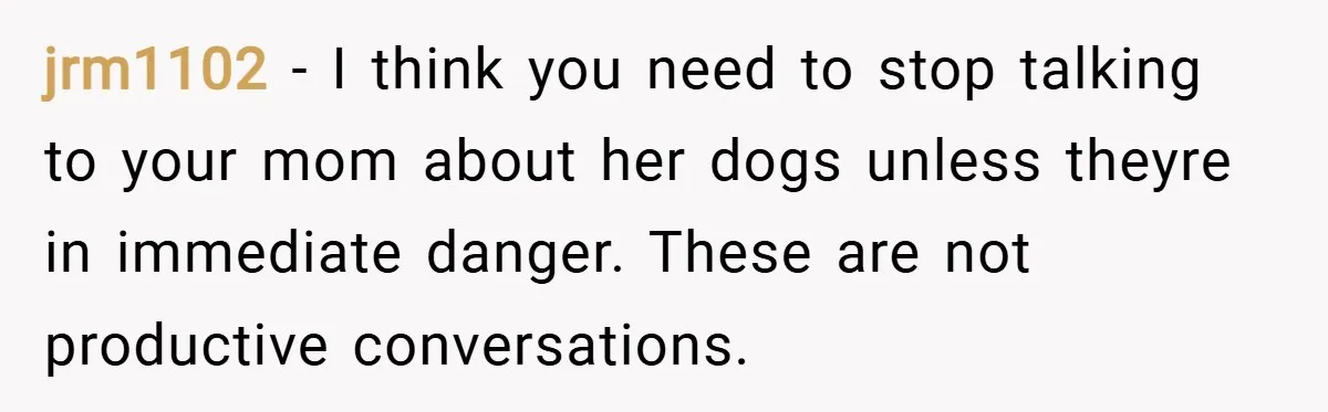 jrm1102 − I think you need to stop talking to your mom about her dogs unless theyre in immediate danger. These are not productive conversations.
