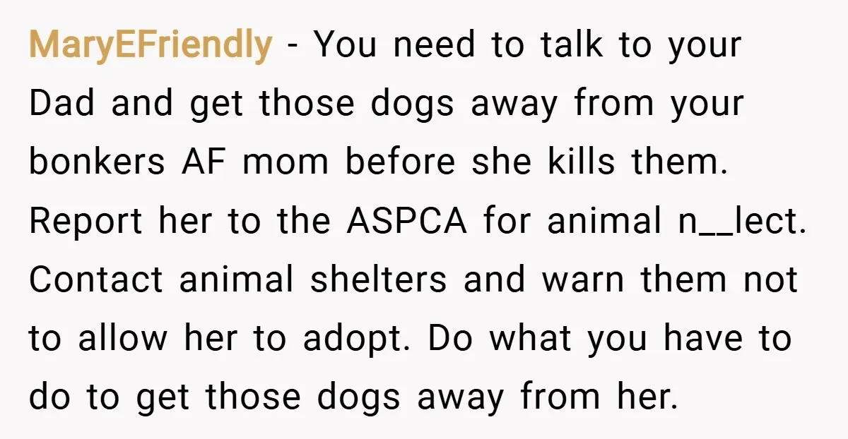 MaryEFriendly − You need to talk to your Dad and get those dogs away from your bonkers AF mom before she kills them. Report her to the ASPCA for animal...