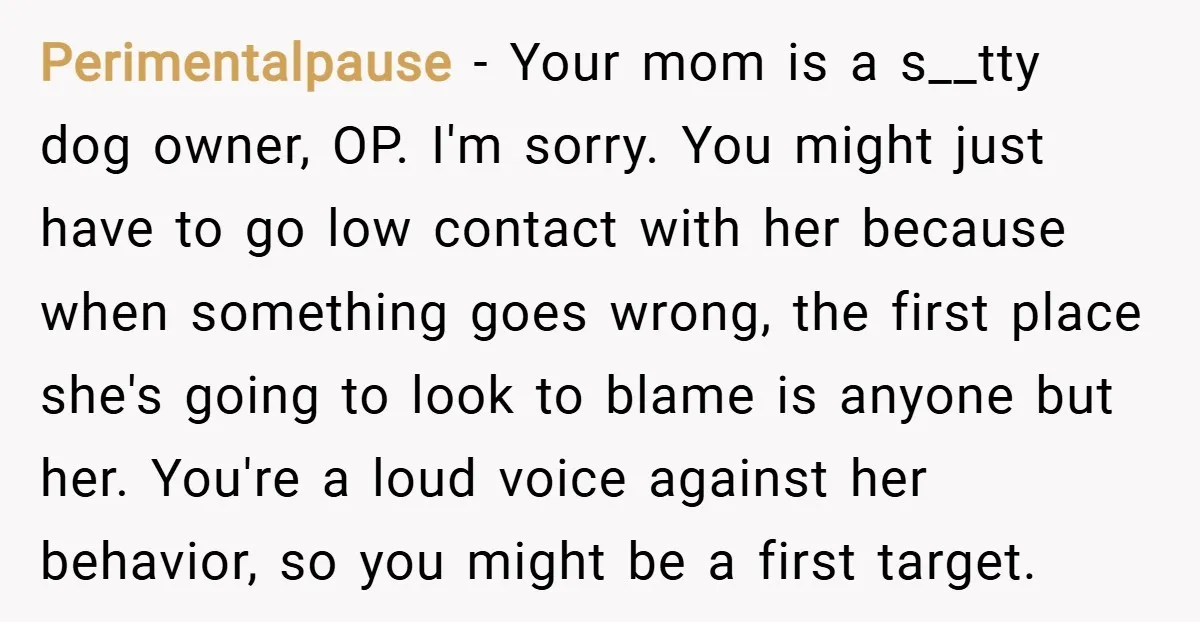 Perimentalpause − Your mom is a s__tty dog owner, OP. I'm sorry. You might just have to go low contact with her because when something goes wrong, the first place...