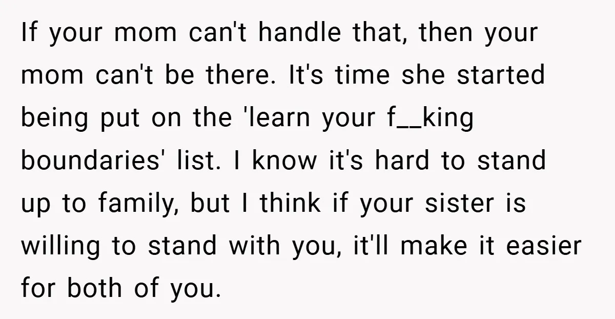 If your mom can't handle that, then your mom can't be there. It's time she started being put on the 'learn your f__king boundaries' list. I know it's hard to...