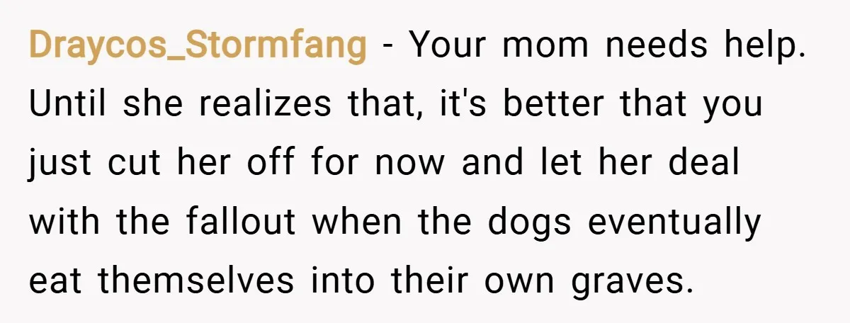 Draycos_Stormfang − Your mom needs help. Until she realizes that, it's better that you just cut her off for now and let her deal with the fallout when the dogs...