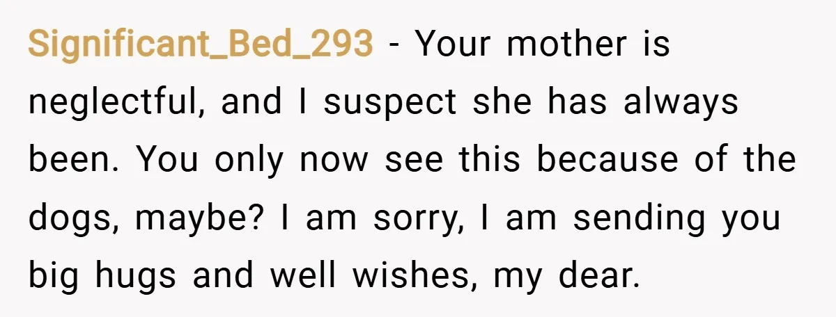 Significant_Bed_293 − Your mother is neglectful, and I suspect she has always been. You only now see this because of the dogs, maybe? I am sorry, I am sending you...