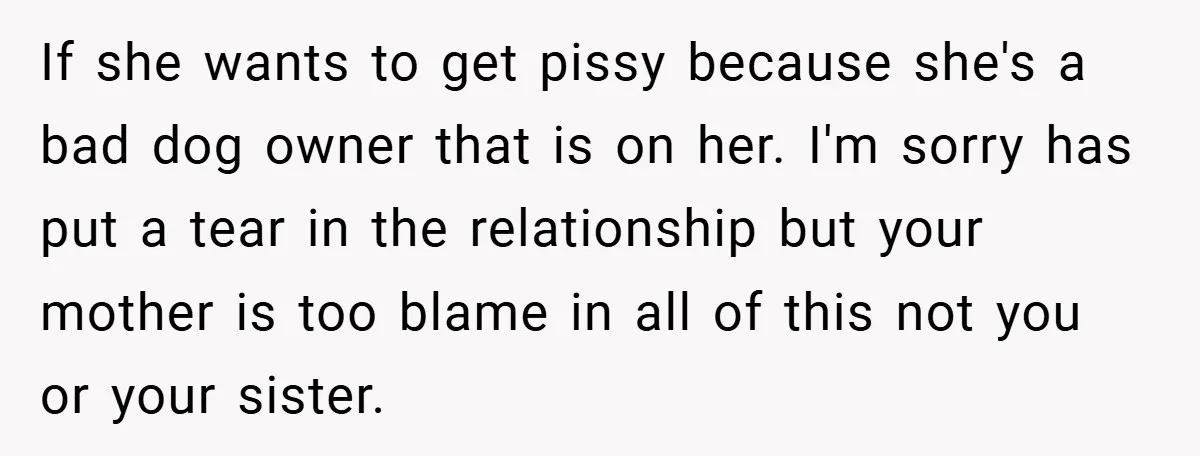 If she wants to get pissy because she's a bad dog owner that is on her. I'm sorry has put a tear in the relationship but your mother is too...