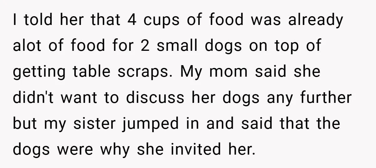 I told her that 4 cups of food was already alot of food for 2 small dogs on top of getting table scraps. My mom said she didn't want to...