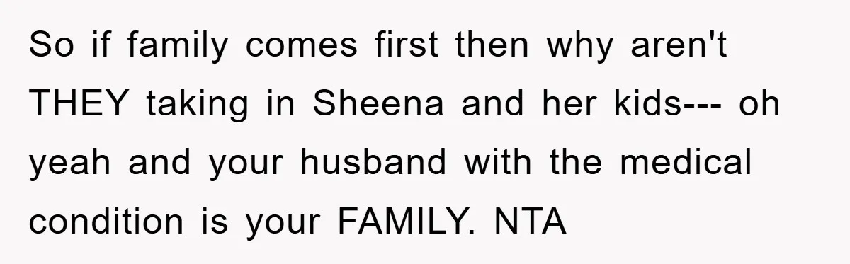 So if family comes first then why aren't THEY taking in Sheena and her kids--- oh yeah and your husband with the medical condition is your FAMILY. NTA