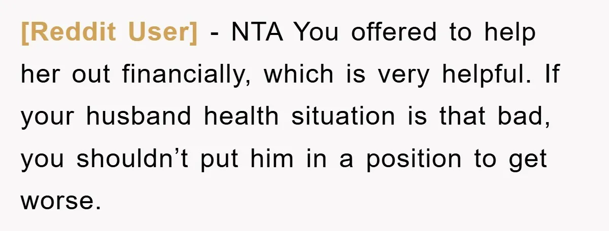 [Reddit User] − NTA You offered to help her out financially, which is very helpful. If your husband health situation is that bad, you shouldn’t put him in a position...