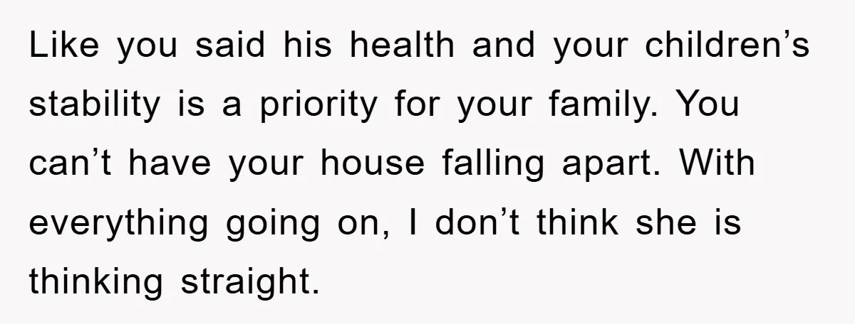 Like you said his health and your children’s stability is a priority for your family. You can’t have your house falling apart. With everything going on, I don’t think she...