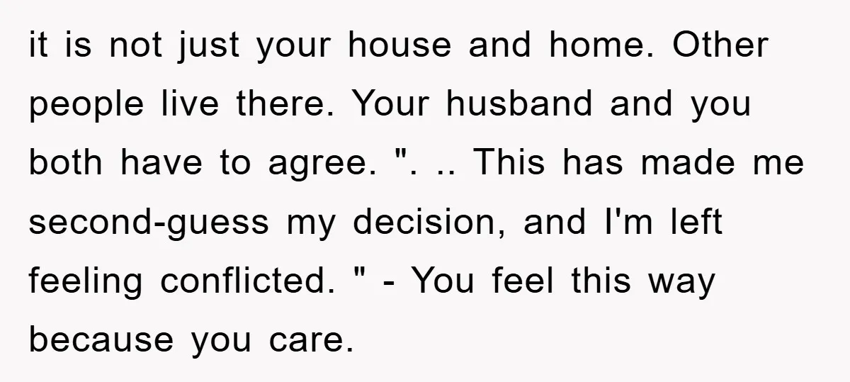 it is not just your house and home. Other people live there. Your husband and you both have to agree. ". .. This has made me second-guess my decision, and...