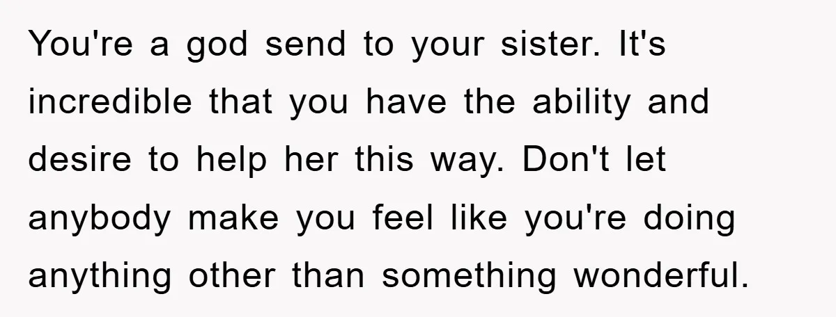You're a god send to your sister. It's incredible that you have the ability and desire to help her this way. Don't let anybody make you feel like you're doing...