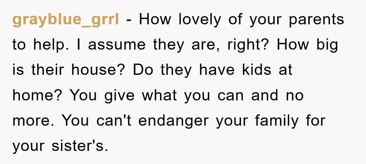 grayblue_grrl − How lovely of your parents to help. I assume they are, right? How big is their house? Do they have kids at home? You give what you can...
