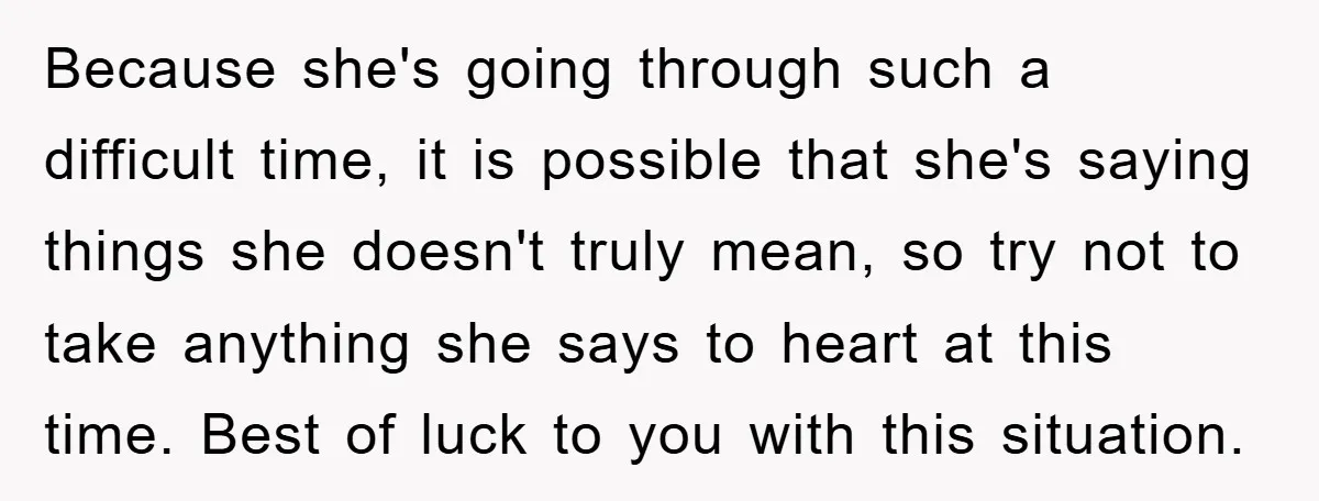 Because she's going through such a difficult time, it is possible that she's saying things she doesn't truly mean, so try not to take anything she says to heart at...