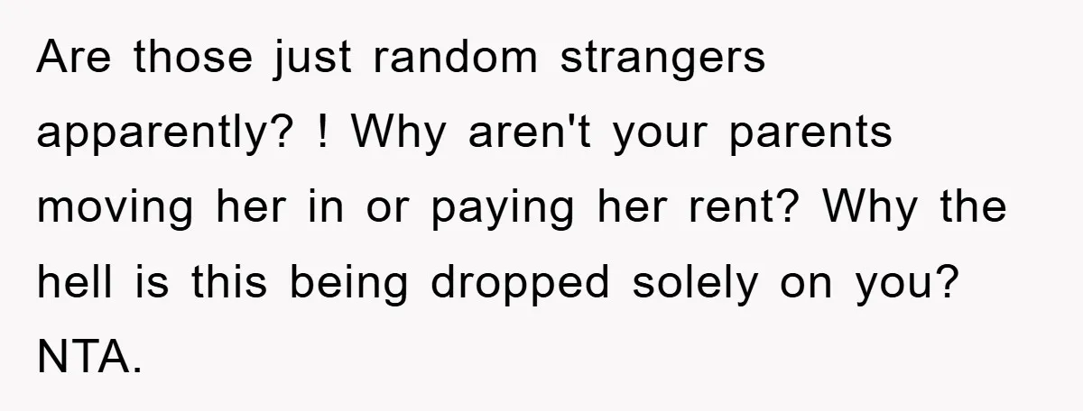 Are those just random strangers apparently? ! Why aren't your parents moving her in or paying her rent? Why the hell is this being dropped solely on you? NTA.
