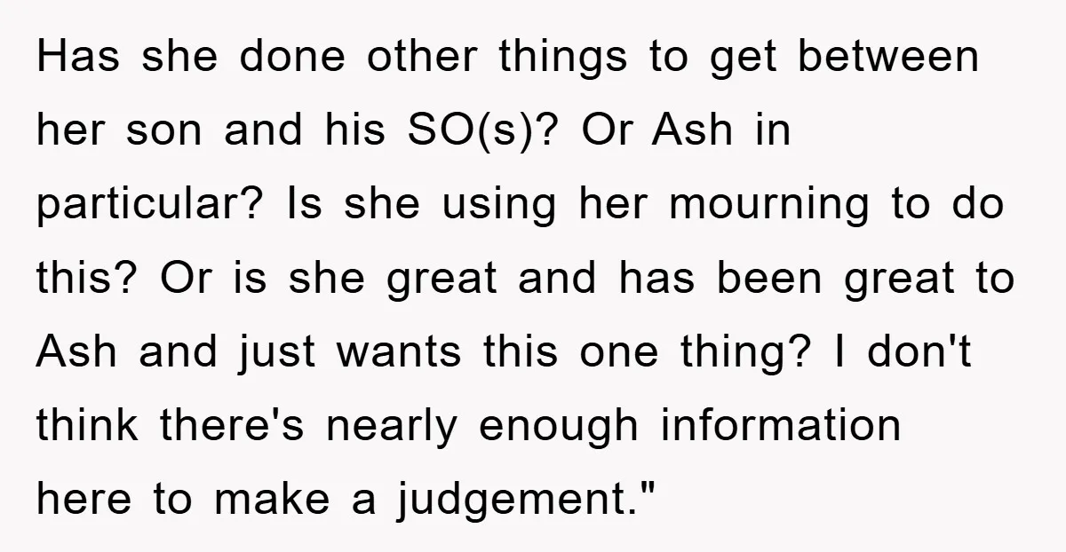 Has she done other things to get between her son and his SO(s)? Or Ash in particular? Is she using her mourning to do this? Or is she great and...