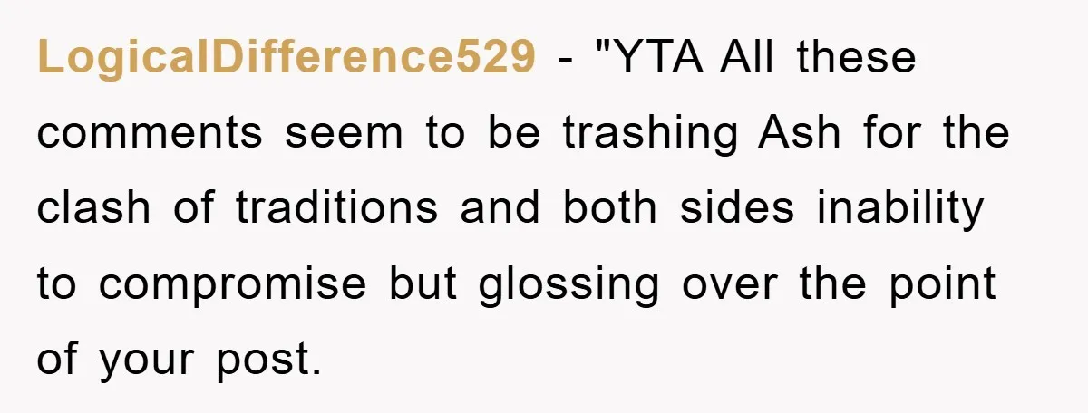 LogicalDifference529 - "YTA All these comments seem to be trashing Ash for the clash of traditions and both sides inability to compromise but glossing over the point of your post.