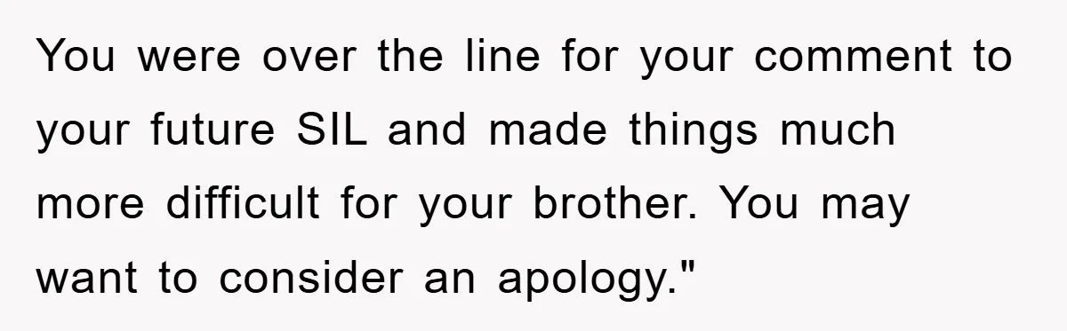 You were over the line for your comment to your future SIL and made things much more difficult for your brother. You may want to consider an apology."