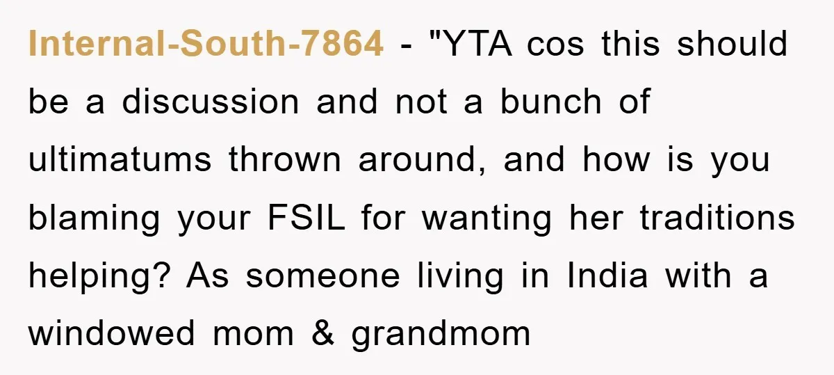 Internal-South-7864 - "YTA cos this should be a discussion and not a bunch of ultimatums thrown around, and how is you blaming your FSIL for wanting her traditions helping? As...