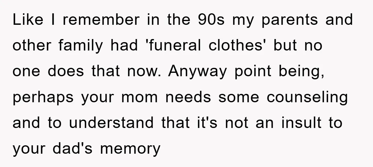 Like I remember in the 90s my parents and other family had 'funeral clothes' but no one does that now. Anyway point being, perhaps your mom needs some counseling and...