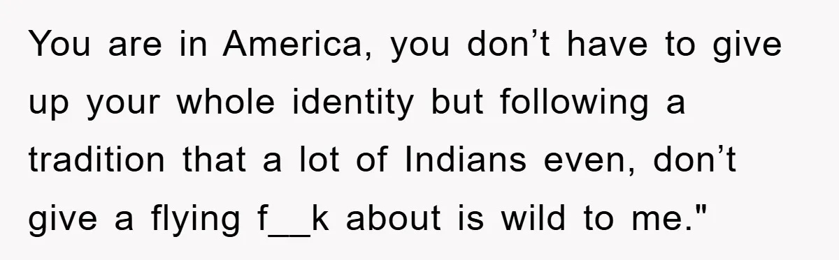 You are in America, you don’t have to give up your whole identity but following a tradition that a lot of Indians even, don’t give a flying f__k about is...