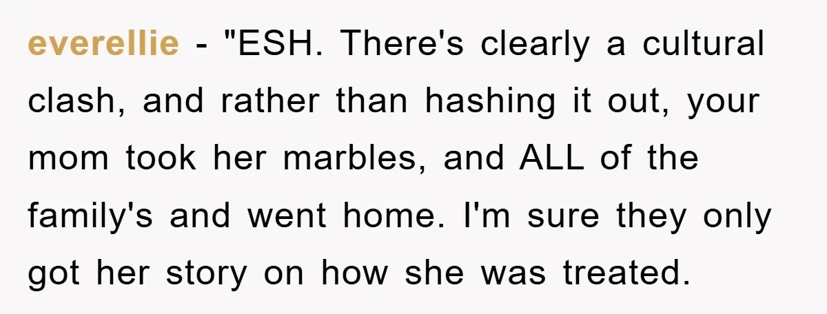 everellie - "ESH. There's clearly a cultural clash, and rather than hashing it out, your mom took her marbles, and ALL of the family's and went home. I'm sure they...