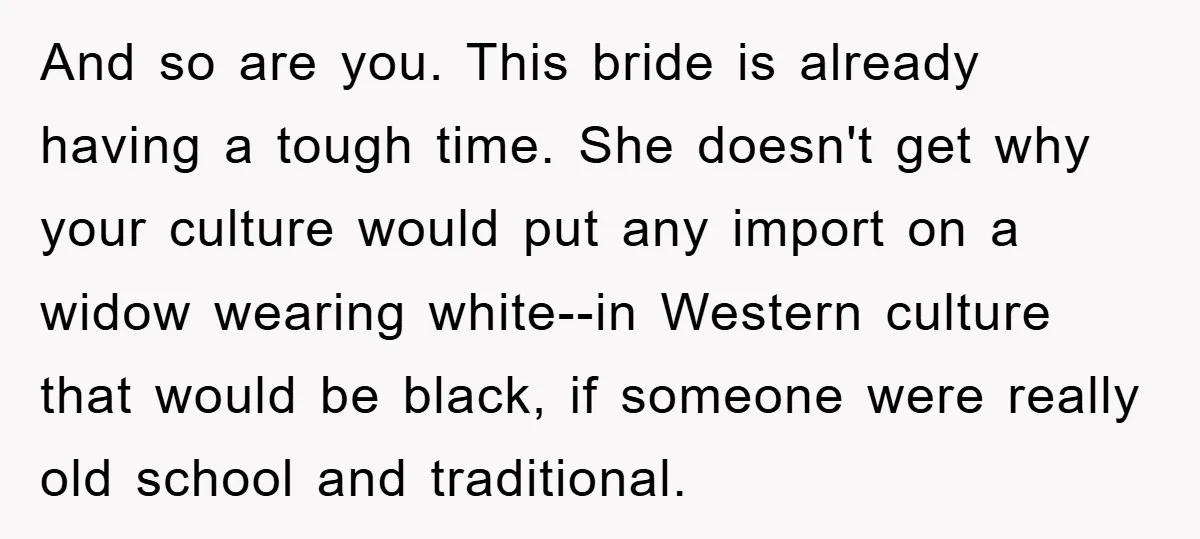 And so are you. This bride is already having a tough time. She doesn't get why your culture would put any import on a widow wearing white--in Western culture that...