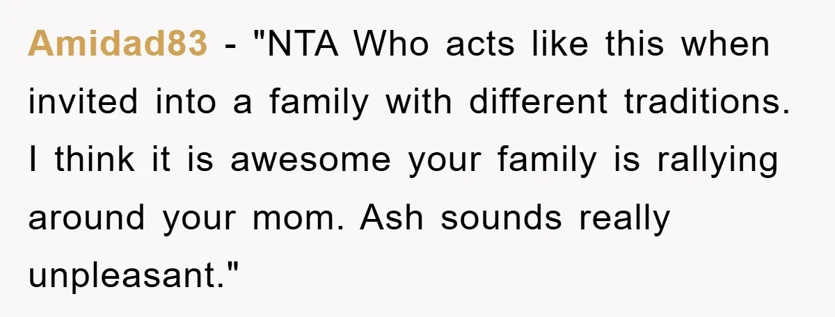 Amidad83 - "NTA Who acts like this when invited into a family with different traditions. I think it is awesome your family is rallying around your mom. Ash sounds really...