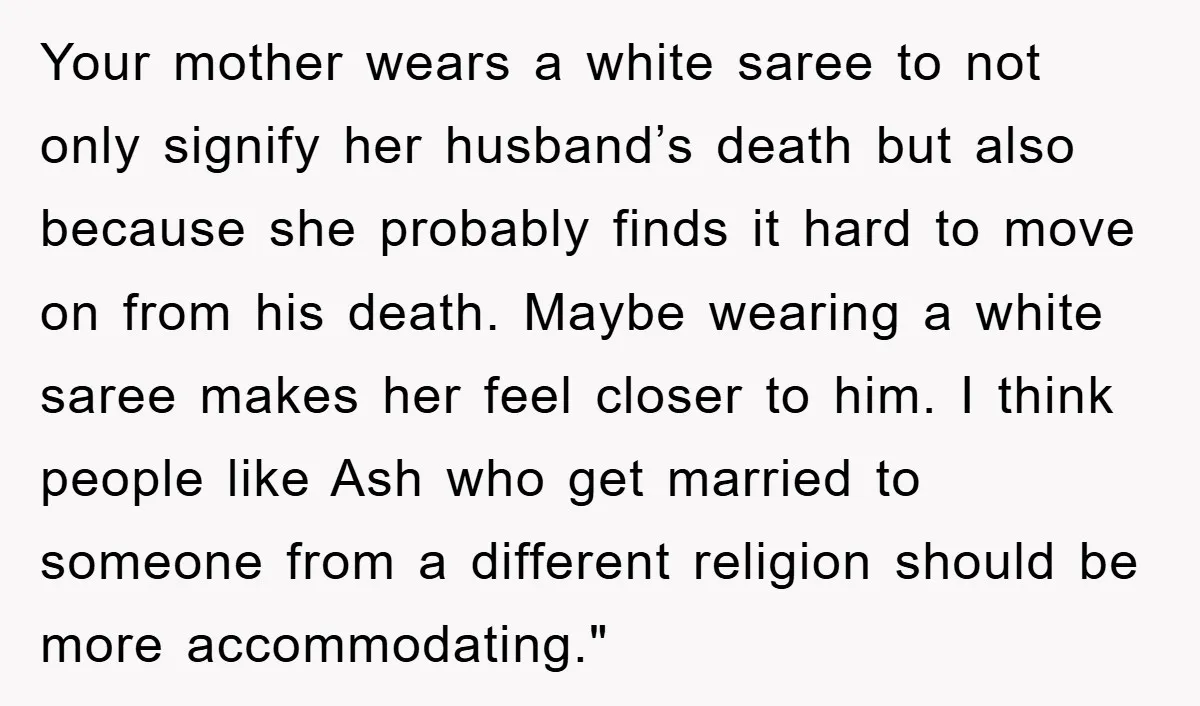Your mother wears a white saree to not only signify her husband’s death but also because she probably finds it hard to move on from his death. Maybe wearing a...