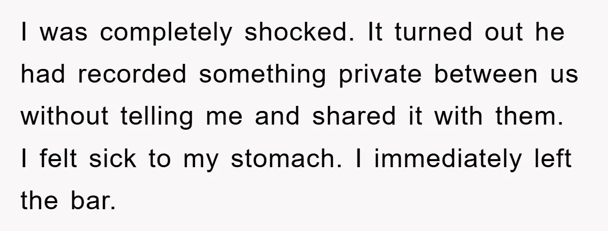 I was completely shocked. It turned out he had recorded something private between us without telling me and shared it with them. I felt sick to my stomach. I immediately...