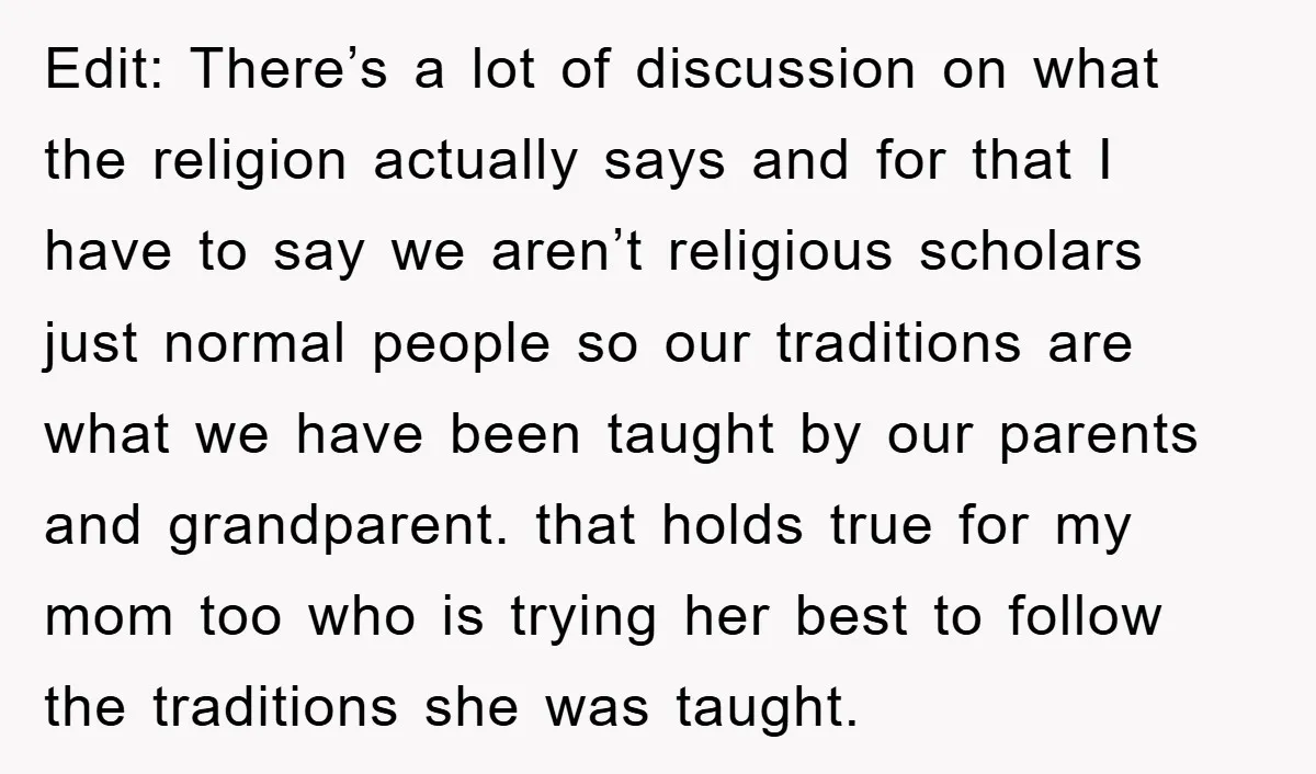 Edit: There’s a lot of discussion on what the religion actually says and for that I have to say we aren’t religious scholars just normal people so our traditions are...