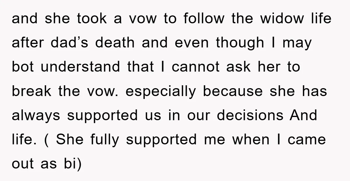 and she took a vow to follow the widow life after dad’s death and even though I may bot understand that I cannot ask her to break the vow. especially...