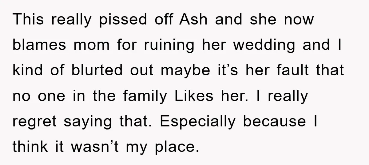 This really pissed off Ash and she now blames mom for ruining her wedding and I kind of blurted out maybe it’s her fault that no one in the family...