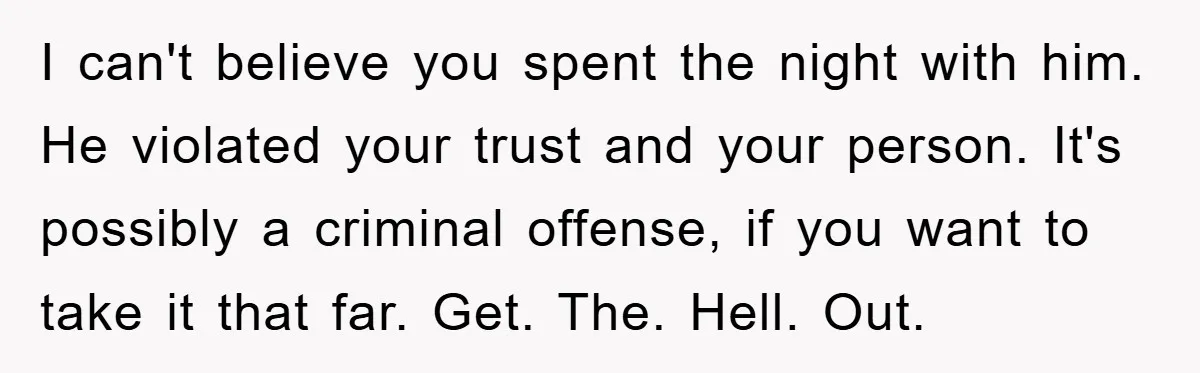 I can't believe you spent the night with him. He violated your trust and your person. It's possibly a criminal offense, if you want to take it that far. Get....