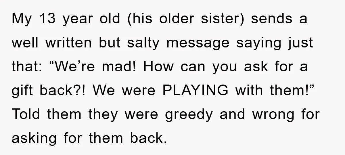 My 13 year old (his older sister) sends a well written but salty message saying just that: “We’re mad! How can you ask for a gift back?! We were PLAYING...