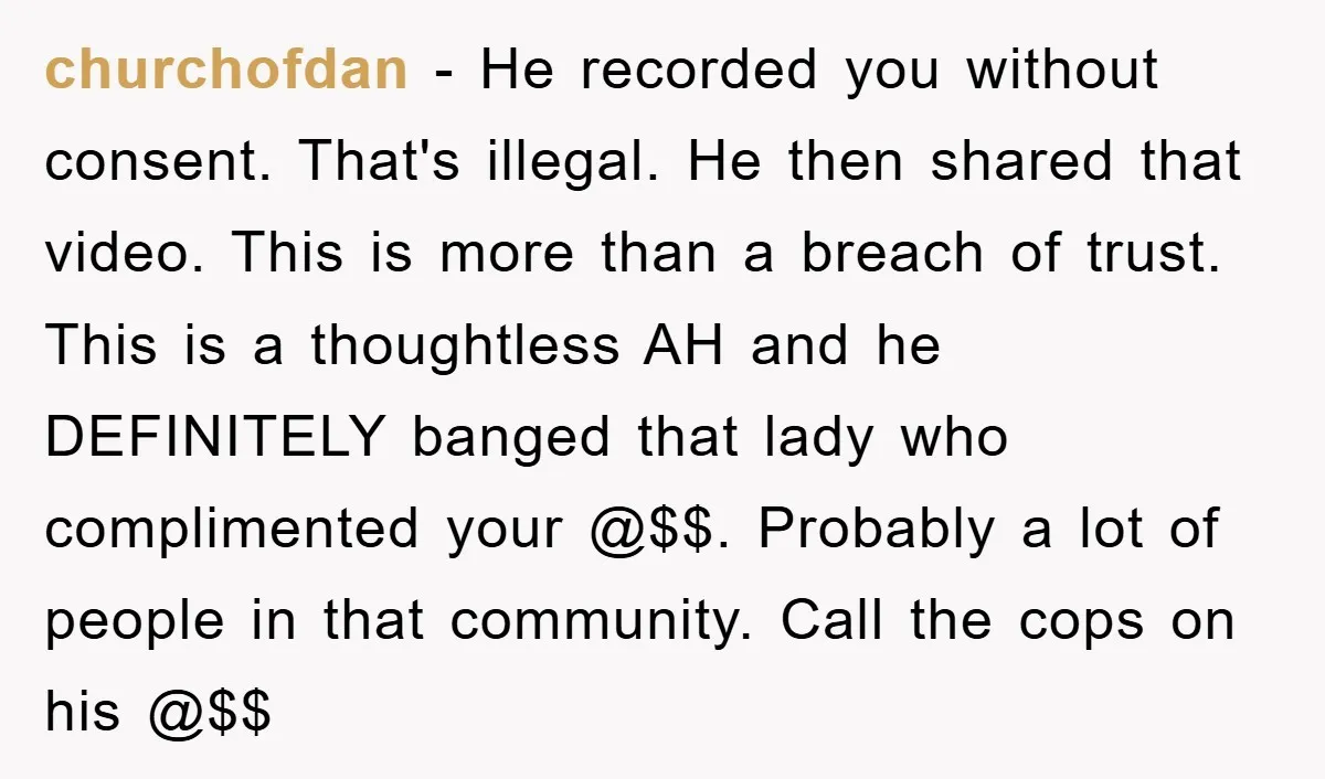 churchofdan − He recorded you without consent. That's illegal. He then shared that video. This is more than a breach of trust. This is a thoughtless AH and he DEFINITELY...