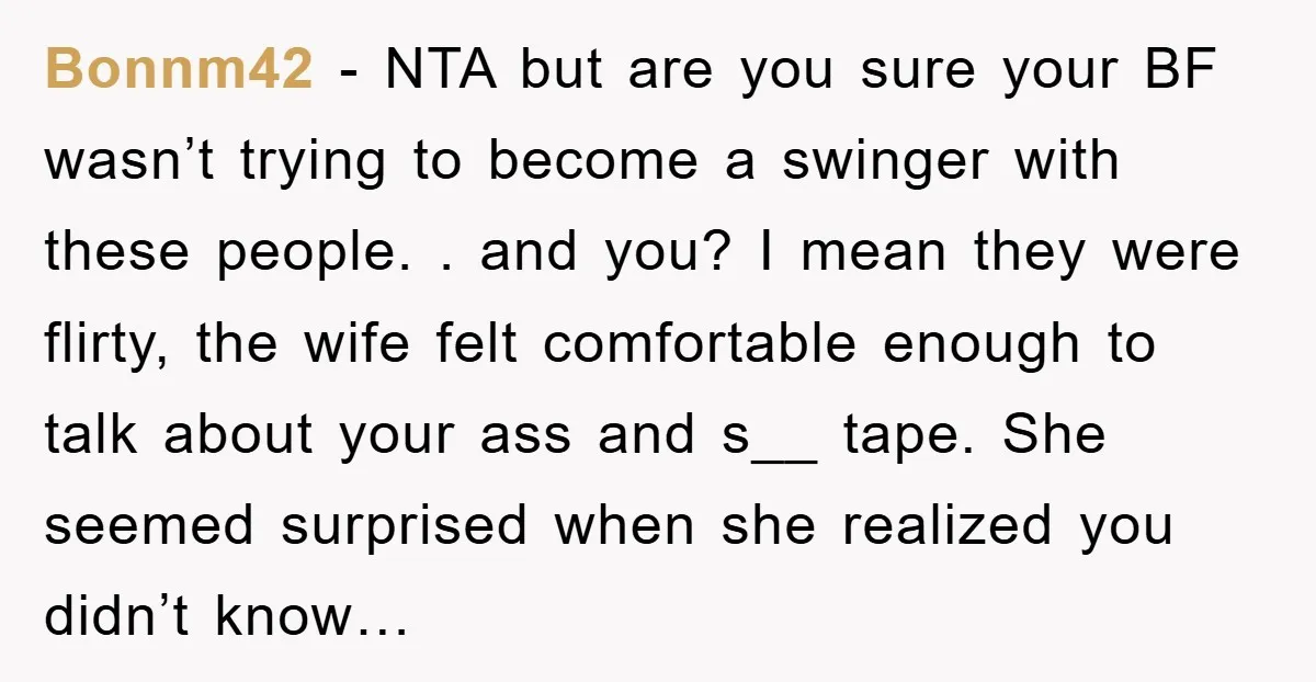 Bonnm42 − NTA but are you sure your BF wasn’t trying to become a swinger with these people. . and you? I mean they were flirty, the wife felt comfortable...