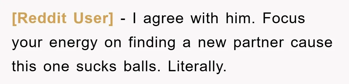 [Reddit User] − I agree with him. Focus your energy on finding a new partner cause this one sucks balls. Literally.
