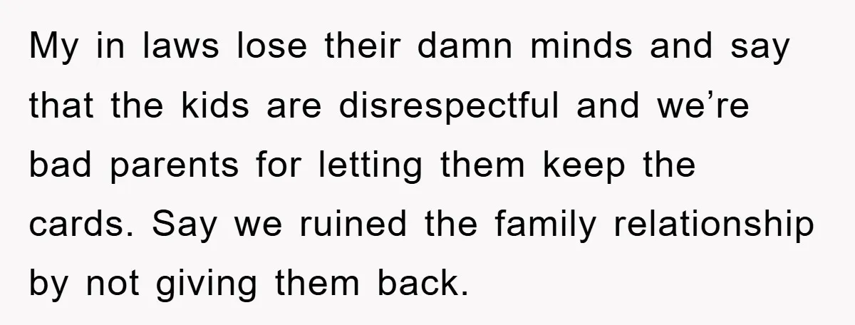 My in laws lose their damn minds and say that the kids are disrespectful and we’re bad parents for letting them keep the cards. Say we ruined the family relationship...