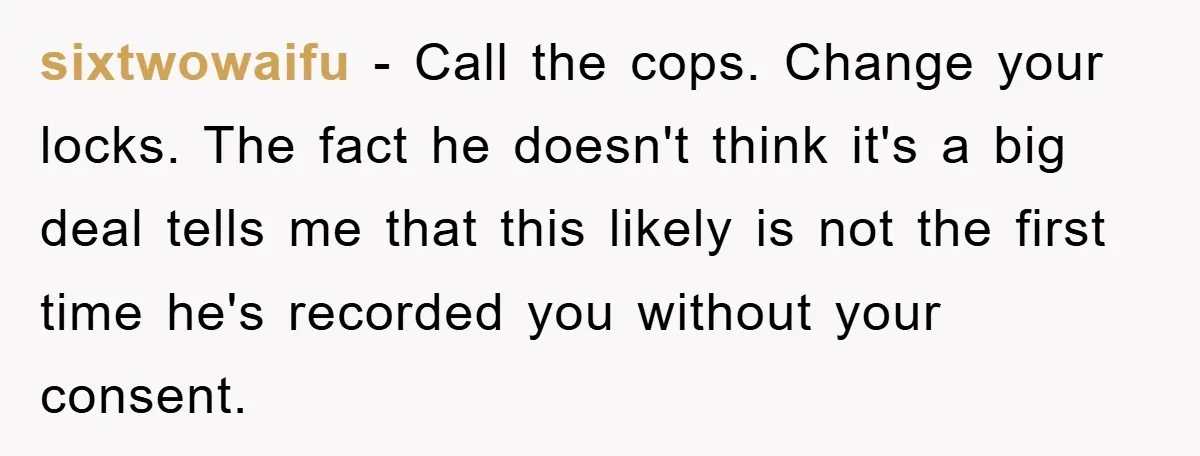 sixtwowaifu − Call the cops. Change your locks. The fact he doesn't think it's a big deal tells me that this likely is not the first time he's recorded you...