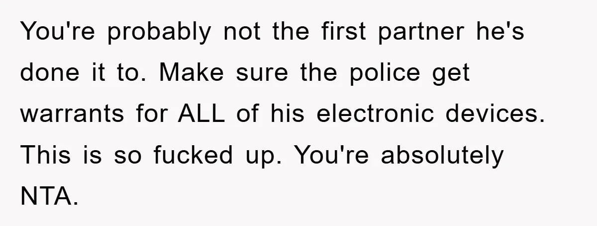 You're probably not the first partner he's done it to. Make sure the police get warrants for ALL of his electronic devices. This is so fucked up. You're absolutely NTA.