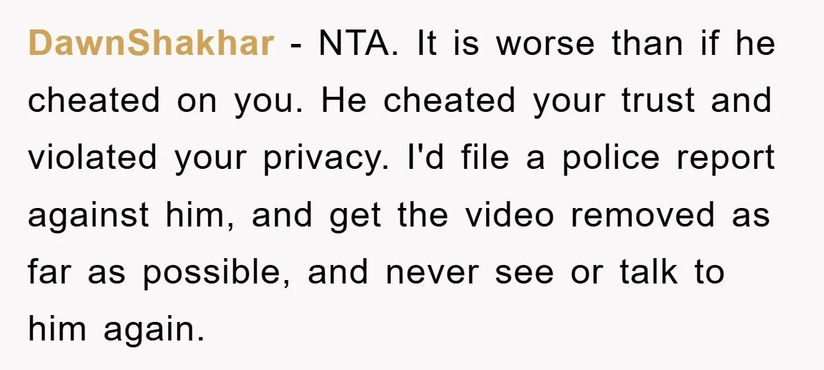 DawnShakhar − NTA. It is worse than if he cheated on you. He cheated your trust and violated your privacy. I'd file a police report against him, and get the...